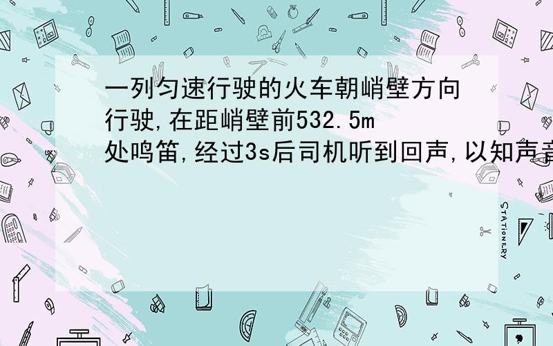 一列匀速行驶的火车朝峭壁方向行驶,在距峭壁前532.5m处鸣笛,经过3s后司机听到回声,以知声音的速度是340m/s,则