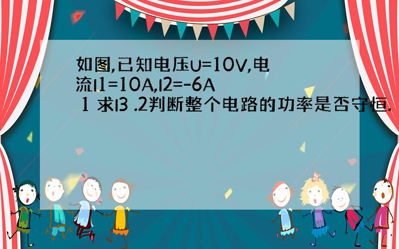 如图,已知电压U=10V,电流I1=10A,I2=-6A 1 求I3 .2判断整个电路的功率是否守恒.