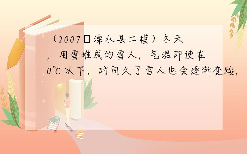 （2007•溧水县二模）冬天，用雪堆成的雪人，气温即使在0℃以下，时间久了雪人也会逐渐变矮，这是物态变化中的______