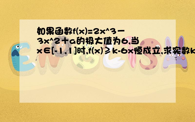 如果函数f(x)=2x^3－3x^2＋a的极大值为6,当x∈[-1,1]时,f(x)≥k-6x恒成立,求实数k的取值范围