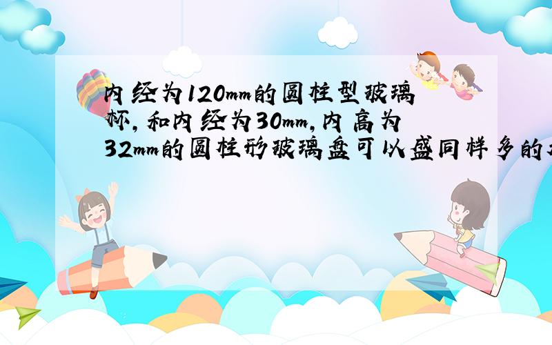 内经为120mm的圆柱型玻璃杯,和内经为30mm,内高为32mm的圆柱形玻璃盘可以盛同样多的水,求玻璃杯的内高.