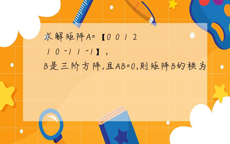 求解矩阵A=【0 0 1 2 1 0 -1 1 -1】,B是三阶方阵,且AB=0,则矩阵B的秩为