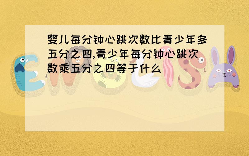 婴儿每分钟心跳次数比青少年多五分之四,青少年每分钟心跳次数乘五分之四等于什么