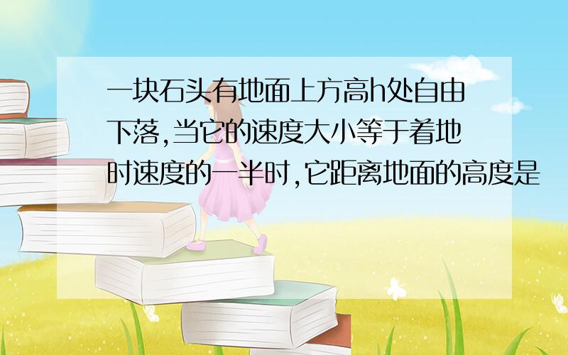 一块石头有地面上方高h处自由下落,当它的速度大小等于着地时速度的一半时,它距离地面的高度是