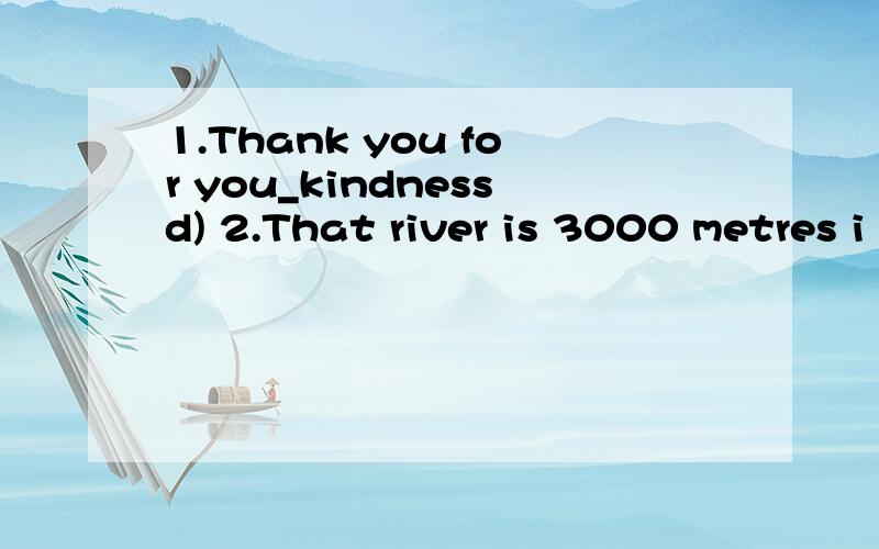 1.Thank you for you_kindnessd) 2.That river is 3000 metres i