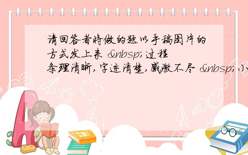 请回答者将做的题以手稿图片的方式发上来  过程条理清晰,字迹清楚,感激不尽  小小10金奉上