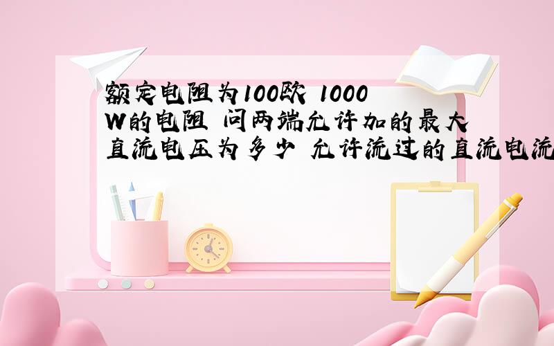 额定电阻为100欧 1000W的电阻 问两端允许加的最大直流电压为多少 允许流过的直流电流是多少