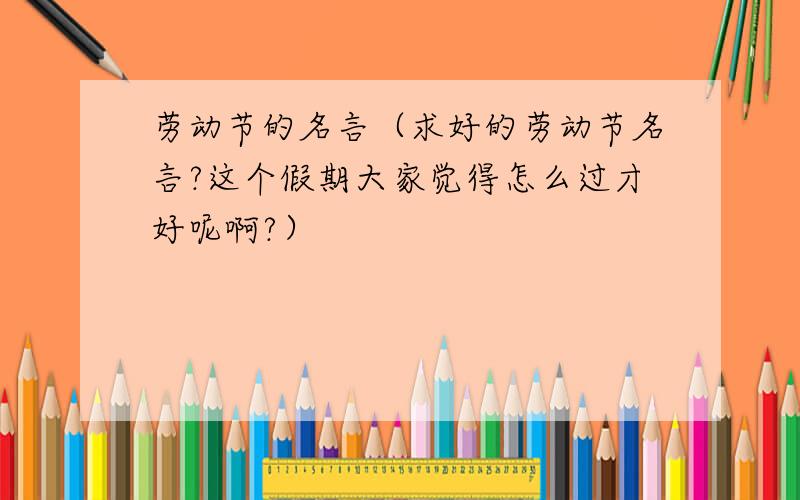 劳动节的名言（求好的劳动节名言?这个假期大家觉得怎么过才好呢啊?）