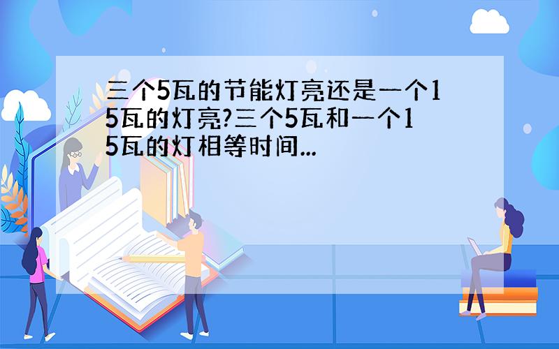 三个5瓦的节能灯亮还是一个15瓦的灯亮?三个5瓦和一个15瓦的灯相等时间...