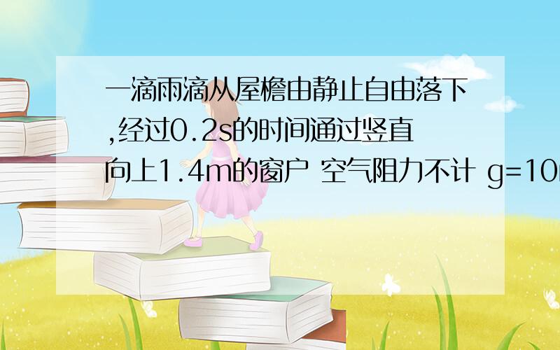 一滴雨滴从屋檐由静止自由落下,经过0.2s的时间通过竖直向上1.4m的窗户 空气阻力不计 g=10m/s^2 求 雨滴从