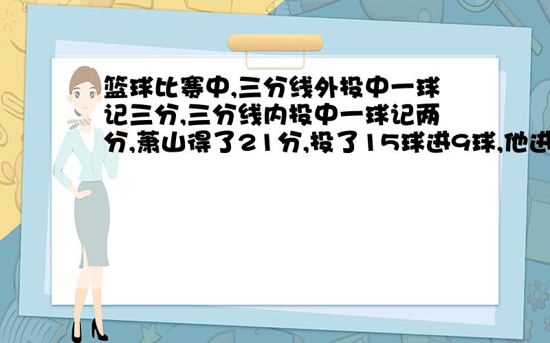 篮球比赛中,三分线外投中一球记三分,三分线内投中一球记两分,萧山得了21分,投了15球进9球,他进了几个三