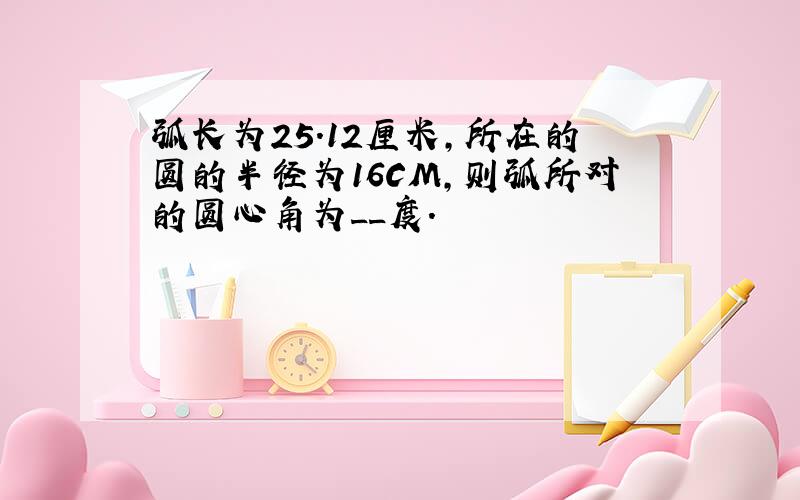 弧长为25.12厘米,所在的圆的半径为16CM,则弧所对的圆心角为__度.