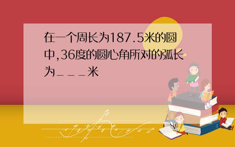 在一个周长为187.5米的圆中,36度的圆心角所对的弧长为___米