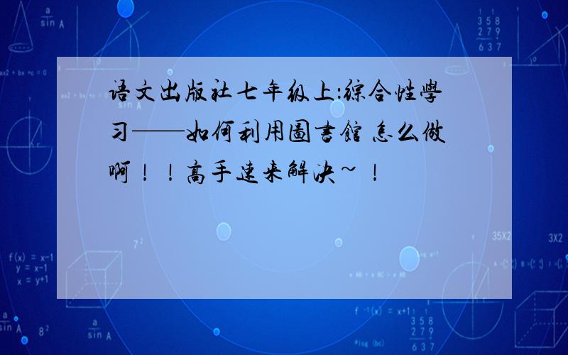 语文出版社七年级上：综合性学习——如何利用图书馆 怎么做啊！！高手速来解决~！