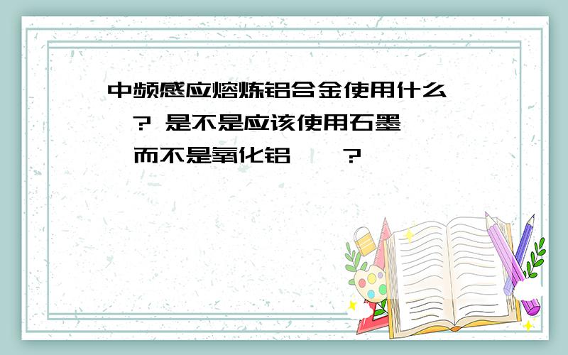 中频感应熔炼铝合金使用什么坩埚? 是不是应该使用石墨坩埚,而不是氧化铝坩埚?