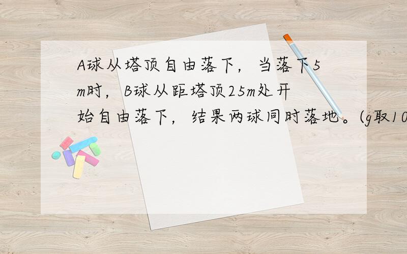 A球从塔顶自由落下，当落下5m时，B球从距塔顶25m处开始自由落下，结果两球同时落地。(g取10m/s²）求：塔的高度