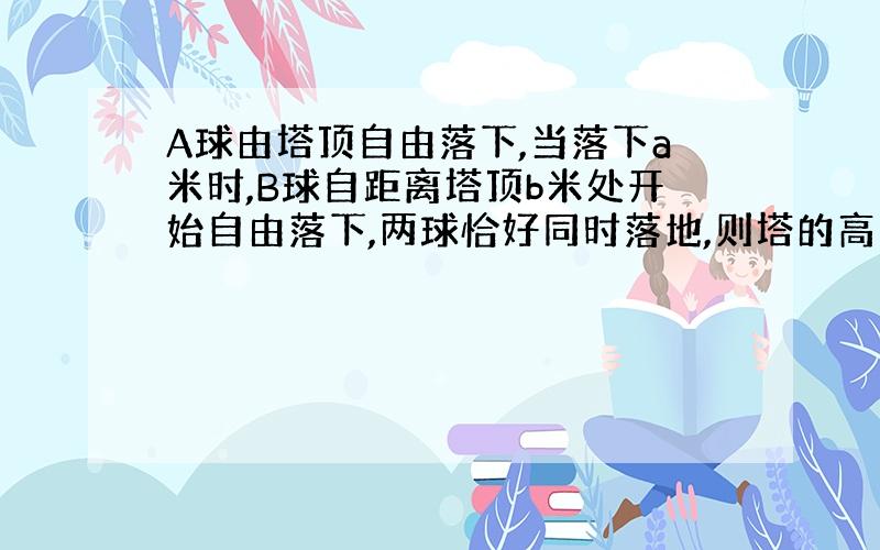 A球由塔顶自由落下,当落下a米时,B球自距离塔顶b米处开始自由落下,两球恰好同时落地,则塔的高度为多少