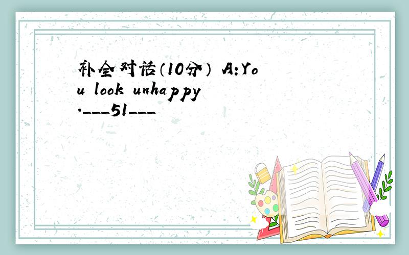 补全对话（10分） A:You look unhappy.___51___