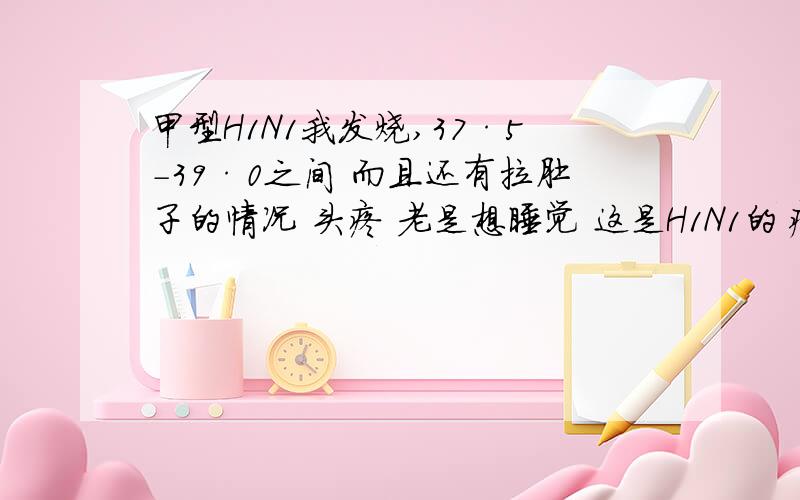 甲型H1N1我发烧,37·5－39·0之间 而且还有拉肚子的情况 头疼 老是想睡觉 这是H1N1的症状吗?