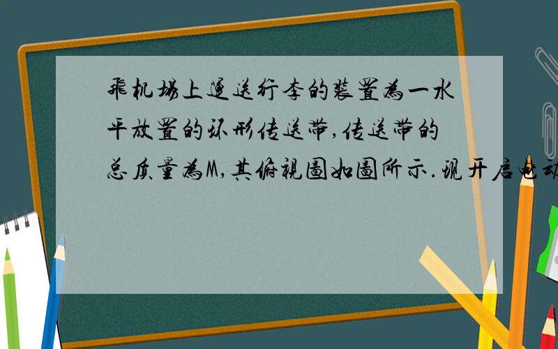 飞机场上运送行李的装置为一水平放置的环形传送带,传送带的总质量为M,其俯视图如图所示.现开启电动机,传送带达到稳定运行的