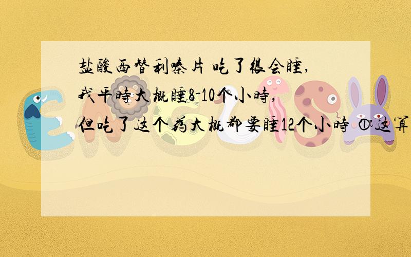 盐酸西替利嗪片 吃了很会睡,我平时大概睡8-10个小时,但吃了这个药大概都要睡12个小时 ①这算不算副作用?②我要不要继