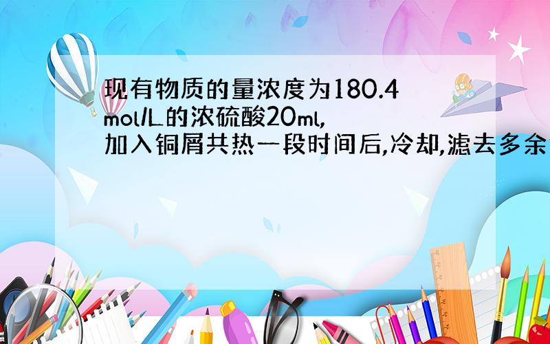 现有物质的量浓度为180.4mol/L的浓硫酸20ml,加入铜屑共热一段时间后,冷却,滤去多余铜屑,将滤液家水到100m