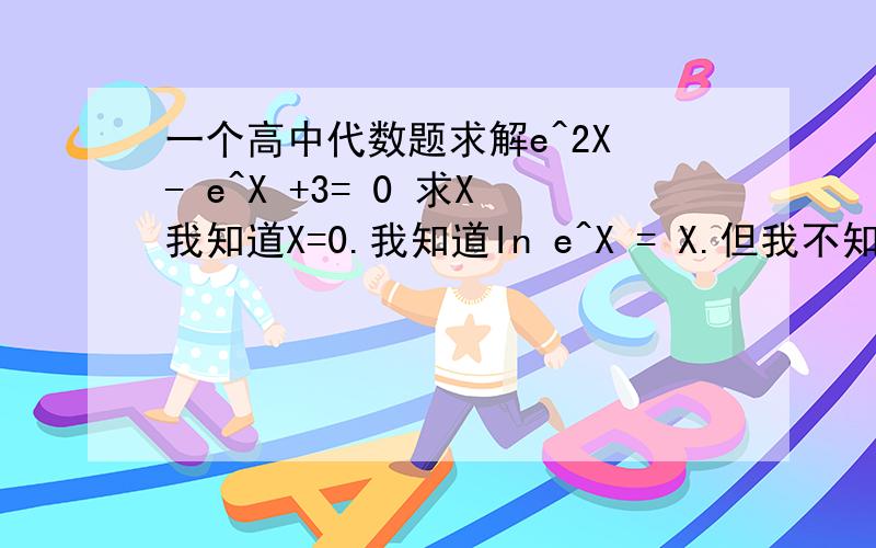 一个高中代数题求解e^2X - e^X +3= 0 求X我知道X=0.我知道In e^X = X.但我不知道怎么解出来的