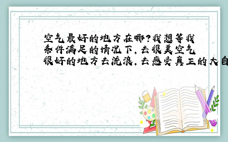 空气最好的地方在哪?我想等我条件满足的情况下,去很美空气很好的地方去流浪,去感受真正的大自然,没有高楼大厦.没有车水马龙