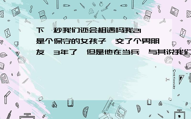 下一秒我们还会相遇吗我21,是个保守的女孩子,交了个男朋友,3年了,但是他在当兵,与其说我们在交往,倒不如说只是在找个寂