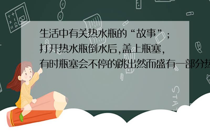 生活中有关热水瓶的“故事”；打开热水瓶倒水后,盖上瓶塞,有时瓶塞会不停的跳出然而盛有一部分热水的暖水瓶时间久了打开瓶盖很