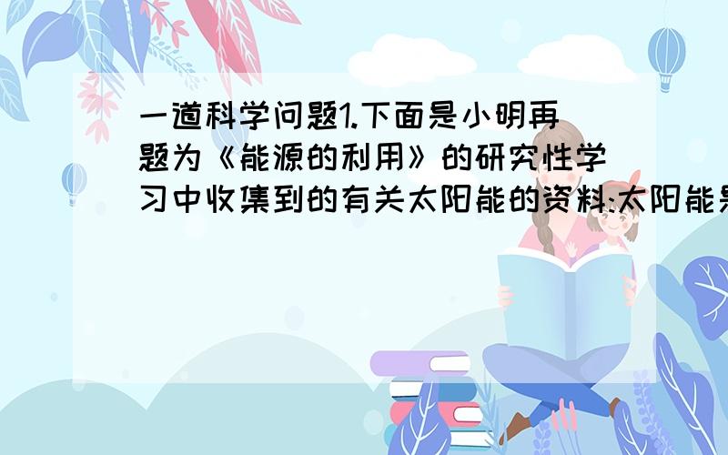 一道科学问题1.下面是小明再题为《能源的利用》的研究性学习中收集到的有关太阳能的资料:太阳能是人类最基本的能源,它无污染