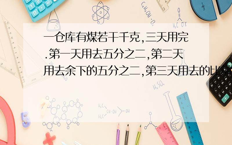 一仓库有煤若干千克,三天用完.第一天用去五分之二,第二天用去余下的五分之二,第三天用去的比前两天总和少21千克.则共有煤