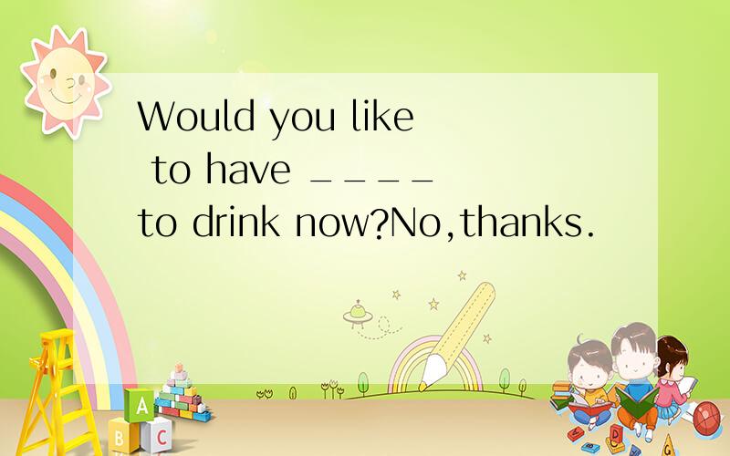 Would you like to have ____ to drink now?No,thanks.