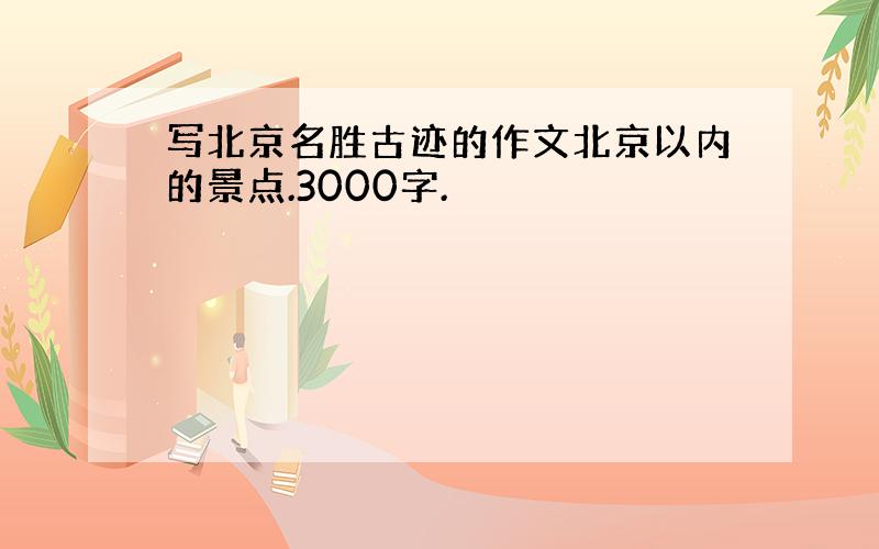 写北京名胜古迹的作文北京以内的景点.3000字.