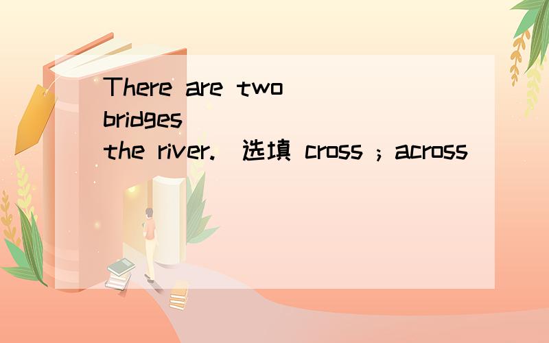 There are two bridges _____ the river.(选填 cross ; across)