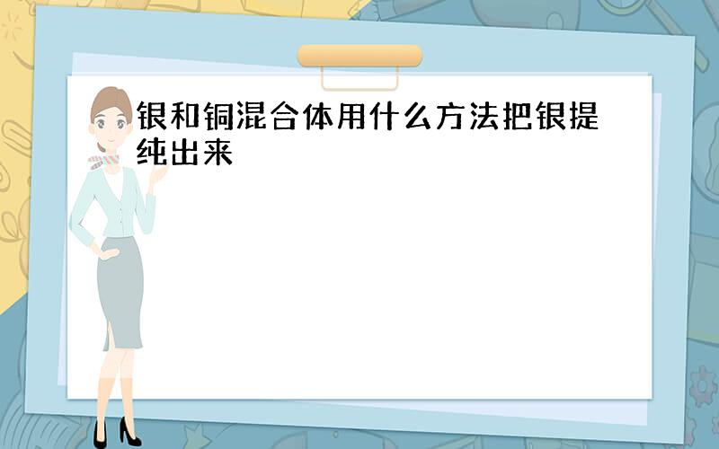 银和铜混合体用什么方法把银提纯出来