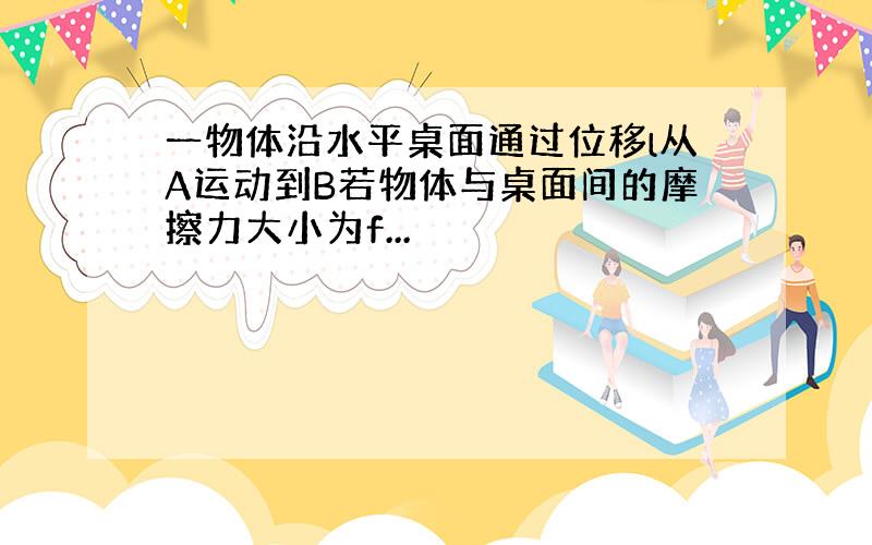 一物体沿水平桌面通过位移l从A运动到B若物体与桌面间的摩擦力大小为f...