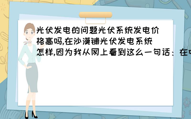 光伏发电的问题光伏系统发电价格高吗,在沙漠铺光伏发电系统怎样,因为我从网上看到这么一句话：在中国1%的沙漠上铺比亚迪光伏