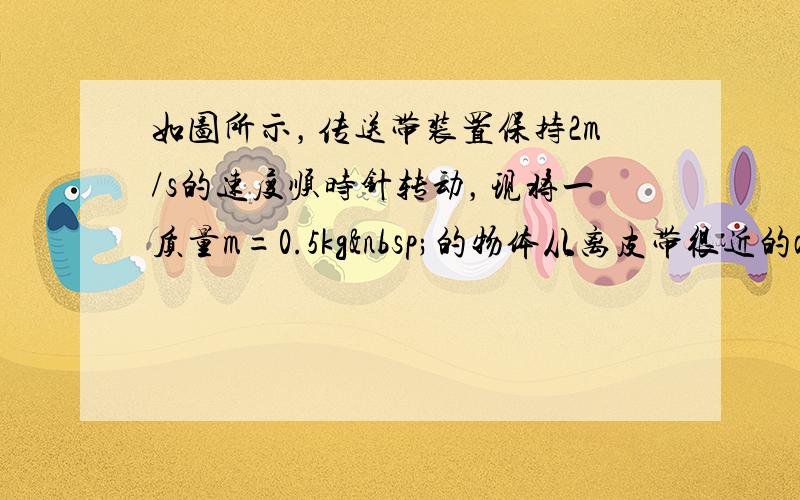 如图所示，传送带装置保持2m/s的速度顺时针转动，现将一质量m=0.5kg 的物体从离皮带很近的a点，轻轻的放