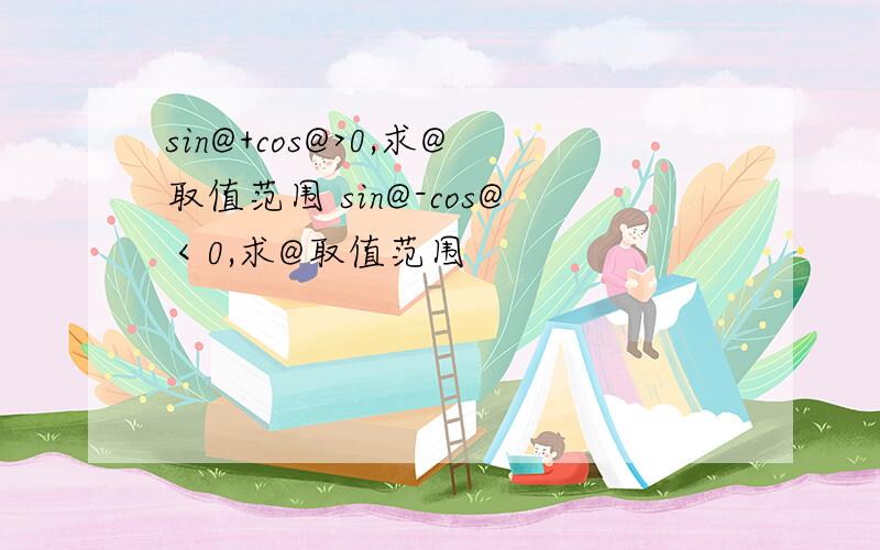 sin@+cos@>0,求@取值范围 sin@-cos@＜0,求@取值范围