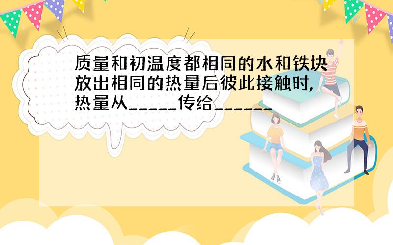 质量和初温度都相同的水和铁块放出相同的热量后彼此接触时,热量从_____传给______