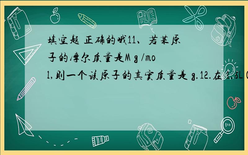 填空题 正确的哦11、若某原子的摩尔质量是M g /mol,则一个该原子的真实质量是 g.12．在 1.5L 0.2mo