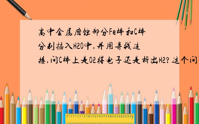 高中金属腐蚀部分Fe棒和C棒分别插入H2O中,并用导线连接,问C棒上是O2得电子还是析出H2?这个问题我很困惑,希望高手