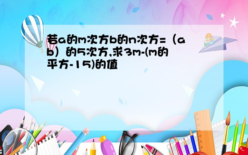 若a的m次方b的n次方=（ab）的5次方,求3m-(m的平方-15)的值