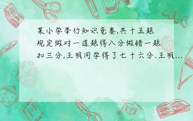 某小学举行知识竞赛,共十五题规定做对一道题得八分做错一题扣三分,王明同学得了七十六分.王明...