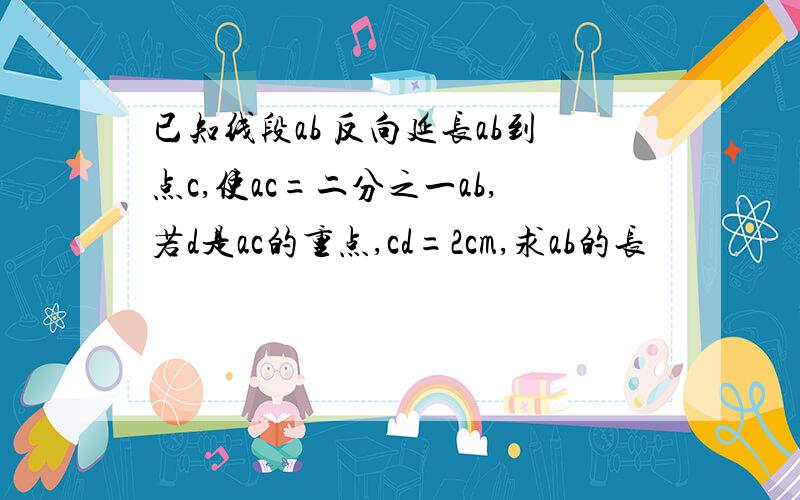 已知线段ab 反向延长ab到点c,使ac=二分之一ab,若d是ac的重点,cd=2cm,求ab的长