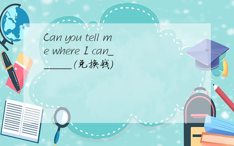 Can you tell me where I can______（兑换钱）