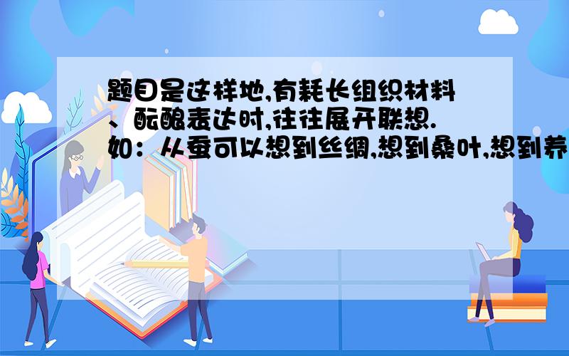 题目是这样地,有耗长组织材料、酝酿表达时,往往展开联想.如：从蚕可以想到丝绸,想到桑叶,想到养蚕女……又可以从丝绸想到服