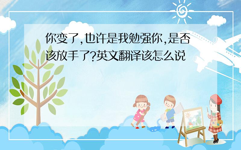 你变了,也许是我勉强你,是否该放手了?英文翻译该怎么说