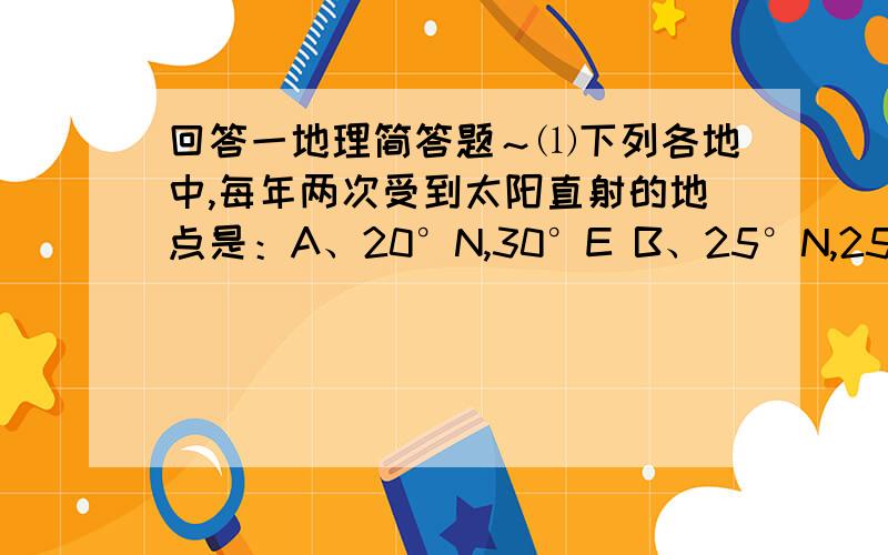 回答一地理简答题～⑴下列各地中,每年两次受到太阳直射的地点是：A、20°N,30°E B、25°N,25°E C.23.